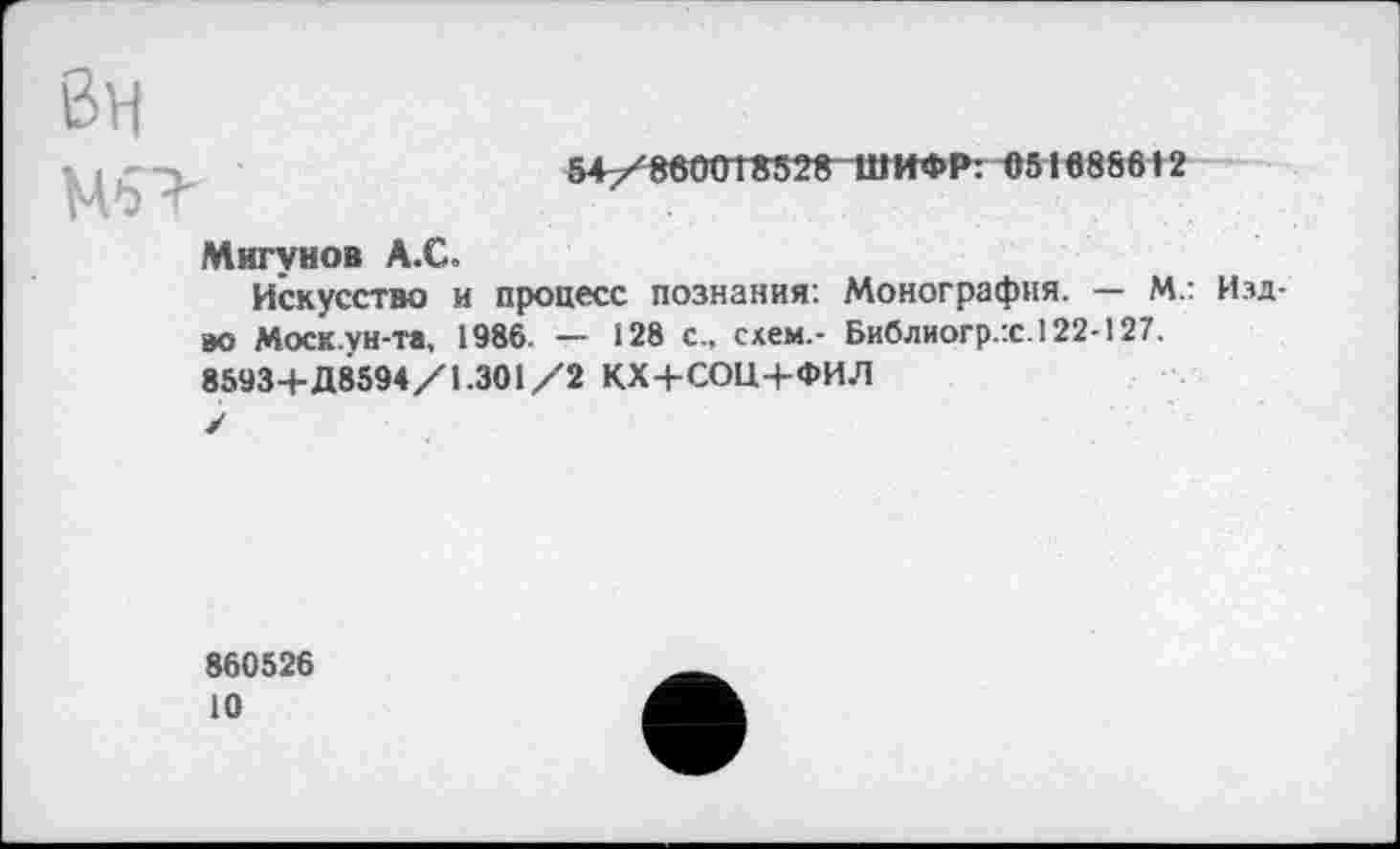 ﻿Вн
Мб'
54/860018528 Ш ИФР: 051688612
Мигунов А.С.
Искусство и процесс познания: Монография. — М.: Издав Моск.ун-та, 1986 — 128 с., схем.- Библиогр.:с.122-127. 85934-Д8594/1.301/2 КХ+СОЦ+ФИЛ ✓
860526
10